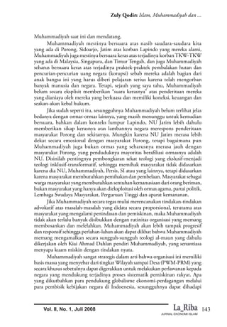 143
Zuly Qodir: Islam, Muhammadiyah dan ...
JURNAL EKONOMI ISLAM
Vol. II, No. 1, Juli 2008
Muhammadiyah saat ini dan mendatang.
Muhammadiyah mestinya bersuara atas nasib saudara-saudara kita
yang ada di Porong, Sidoarjo, Jatim atas korban Lapindo yang mereka alami,
Muhammadiyah juga mestinya bersuara keras atas terjadinya korbanTKW-TKW
yang ada di Malaysia, Singapura, dan Timur Tengah, dan juga Muhammadiyah
seharus bersuara keras atas terjadinya praktek-praktek pembalakan hutan dan
pencurian-pencurian uang negara (korupsi) sebab mereka adalah bagian dari
anak bangsa ini yang harus diberi pelajaran serius karena telah mengorban
banyak manusia dan negara. Tetapi, sejauh yang saya tahu, Muhammadiyah
belum secara eksplisit memberikan “suara kerasnya” atas penderitaan mereka
yang dianiaya oleh mereka yang berkuasa dan memiliki koneksi, keuangan dan
seakan-akan kebal hukum.
Jika sudah seperti itu, sesungguhnya Muhammadiyah belum terlihat jelas
bedanya dengan ormas-ormas lainnya, yang masih menunggu untuk kemudian
bersuara, bahkan dalam konteks lumpur Lapindo, NU Jatim lebih dahulu
memberikan sikap kerasnya atas lambannya negara merespons penderitaan
masyarakat Porong dan sekitarnya. Mungkin karena NU Jatim merasa lebih
dekat secara emosional dengan masyarakat Porong, tetapi bagaimana pun
Muhammadiyah juga bukan ormas yang seharusnya merasa jauh dengan
masyarakat Porong, yang penduduknya mayoritas berafiliasi ormasnya adalah
NU. Disinilah pentingnya pembongkaran sekat teologi yang ekslusif-menjadi
teologi inklusif-transformatif, sehingga memihak masyarakat tidak didasarkan
karena dia NU, Muhammadiyah, Persis, SI atau yang lainnya, tetapi didasarkan
karena masyarakat membutuhkan pemihakan dan pembelaan. Masyarakat sebagai
warga masyarakat yang membutuhkan sentuhan kemanusiaan dari orang beriman,
bukan masyarakat yang hanya akan dieksploitasi oleh ormas agama, partai politik,
Lembaga Swadaya Masyarakat, Perguruan Tinggi dan aparat kemananan.
Jika Muhammadiyah secara tegas mulai merencanakan tindakan-tindakan
advokatif atas masalah-masalah yang didata secara proporsional, terutama atas
masyarakat yang mengalami penindasan dan pemiskinan, maka Muhammadiyah
tidak akan terlalu banyak disibukkan dengan rutinitas organisasi yang memang
membosankan dan melelahkan. Muhammadiyah akan lebih tampak progresif
dan responsif sehingga perlahan-lahan akan dapat dilihat bahwa Muhammadiyah
memang mengamalkan secara sungguh-sungguh teologi al-maun yang dahulu
dikerjakan oleh Kiai Ahmad Dahlan pendiri Muhammadiyah, yang senantiasa
menyapa kuam miskin dengan tindakan nyata.
Muhammadiyah sangat strategis dalam arti bahwa organisasi ini memiliki
basis massa yang menyebar dari tingkat Wilayah sampai Desa (PWM-PRM) yang
secara khusus sebetulnya dapat digerakkan untuk melakukan perlawanan kepada
negara yang mendukung terjadinya proses sistematik pemiskinan rakyat. Apa
yang dikutbahkan para pendukung globalisme ekonomi-perdagangan melalui
para pembisik kebijakan negara di Indoenesia, sesungguhnya dapat dihadapi
 