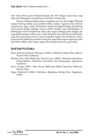JURNAL EKONOMI ISLAM
144
Zuly Qodir: Islam, Muhammadiyah dan ...
Vol. II, No. 1, Juli 2008
oleh ormas Islam seperti Muhammadiyah dan NU sebagai ormas besar yang
sejak awal diharapkan menjadi basis civil Islam di Indonesia.
Namun, Muhammadiyah akan mengalami mati suri dari tingkat Wilayah
sampai Ranting tatkala secara perlahan-lahan struktur organisasi dan aktivitas
organisasinya juga sudah ditenderkan kepada lembaga-lembaga pemiskinan
internasional dengan pelbagai macam atribut (kedok) yang disandangkan di
belakangnya demi kesejahteraan rakyat dan negara sehingga perlu digagas apa
yang disebut dengan welfare state, sosial-demokrasi ekonomi dan pemerintahan
yang baik (good governance) yang merupakan bagian dari kampanye sistem
pemerintahan global para pemberi utang luar negeri dari negara-negara kaya dan
jauh lebih makmur dari negara-negara dunia ketiga (selatan) yang miskin.
DAFTAR PUSTAKA
Hirts, Paul dan Grahame Thompson (2001). Globalisasi Adalah Mitos. Jakarta:
Yayasan Obor Indonesia.
Mander, Jerry, Deby Barker dan David Corten (2003). Globalisasi Membantu
Orang Miskin?, Globalisasi, Kemiskinan dan Ketimpangan. Yogyakarta:
Cinderalas.
Soros, George (2007). Open Society: Reforming Global Capitalism. Indonesia:
Yayasan Obor.
Steger, Manfred B (2004). Globalisme: Bangkitnya Ideologi Pasar. Yogyakarta:
Lafadl.
 