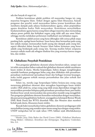 JURNAL EKONOMI ISLAM
134
Zuly Qodir: Islam, Muhammadiyah dan ...
Vol. II, No. 1, Juli 2008
ada dan banyak di negeri ini.
Problem kemiskinan adalah problem riil masyarakat bangsa ini, yang
mayoritas beragama Islam. Terkait dengan agama Islam khususnya, banyak
pengamat dan peneliti sosial menyatakan bahwa jeratan kemiskinan akan
membawa dampak pada adanya fundamentalisme agama, selain perpindahan
agama demikian hadist Nabi menyatakan. Kemiskinan menyebabkan
fundamentalisme agama karena orang Islam sebagai mayoritas akan memandang
adanya proses politik dan kebijakan negara yang tidak adil atas umat Islam,
sehingga mereka melakukan perlawanan (radikalisasi) atas kebijakan negara.
Kemiskinan adalah jeratan yang harus dibongkar oleh semua pihak tanpa
pandang bulu, apalagi kaum beriman. Iman hanya akan bermanfaat pada orang
lain tatkala mampu memancarkan kasih sayang dan dampak pada orang lain,
seperti diketahui dalam banyak litaratur Islam bahwa keimanan yang benar
adalah yang berdampak pada orang lain. Seorang muslim belum sempurna
imannya tatkala masih ada sebagian disekitar kita yang teraniaya karena tangan
kita, dan miskin.
II. Globalisme Penyebab Pemiskinan
Para penganjur globalisme ekonomi selama bertahun-tahun, sampai saat
ini selalu menyatakan bahwa maksud dari globalisasi ekonomi adalah membantu
kaum miskin di dunia. Mereka berpendapat, bahwa dengan menghilangkan
sejumlah hambatan perdagangan bebas yang akan dilakukan oleh perusahaan-
perusahaan multinational (perusahaan besar) dan berbagai investasi keuangan,
maka itulah gagasan terbaik menuju pertumbuhan dan jalan terbaik dari
kemiskinan.2
Selain itu, mereka juga berpendapat bahwa berjuta-juta orang yang
menentang globalisasi ekonomi akan merugikan kepentingan kaum miskin
sendiri. Oleh sebab itu, setiap orang yang tidak setuju dipersilakan minggir dan
menyerahkan persoalan hidupnya pada perusahaan-perusahaan besar, para bankir,
birokrasi besar untuk merencanakan dan pemecahan masalah yang mengglobal.
Para penganjur globalisme ekonomi kemudian melanjutkan dengan menyatakan,
jika para penentang globalisme berhenti, sesungguhnya kelompok Bretton Woods
(IMF, Bank Dunia dan WTO) ditambah Nike, dan Mosanto akan memberi
berkah pada dunia, khususnya kaum miskin.
Banyak bukti menyebutkan bahwa globalisme ekonomi-perdagangan telah
menyebabkan jurang yang semakin tajam antara orang kaya dengan orang miskin.
UNDP melaporkan hal ini sejak tahun 1999, bahkan sejak diberlakukannya
2
Mander, Jerry, Deby Barker dan David Corten (2003). Globalisasi Membantu
Orang Miskin?. Globalisasi, Kemiskinan dan Ketimpangan. (Yogyakarta: Cinderalas),
hlm. 4-6.
 