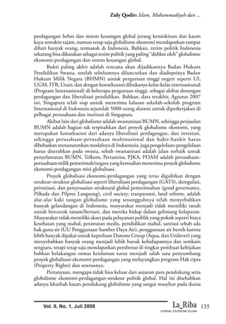135
Zuly Qodir: Islam, Muhammadiyah dan ...
JURNAL EKONOMI ISLAM
Vol. II, No. 1, Juli 2008
perdagangan bebas dan sistem keuangan global jurang kemiskinan dan kaum
kaya semakin tajam, namun tetap saja globalisme ekonomi mendapatkan tampat
dihati banyak orang, termasuk di Indonesia. Bahkan, rezim politik Indonesia
sekarang bisa dikatakan sebagai rezim politik yang paling “didikte oleh” globalisme
ekonomi-perdagangan dan sistem keuangan global.
Bukti paling akhir adalah rencana akan dijadikannya Badan Hukum
Pendidikan Swasta, setelah sebelumnya diluncurkan dan diadopsinya Badan
Hukum Milik Negara (BHMN) untuk perguruan tinggi negeri seperti UI,
UGM, ITB, Unair, dan dengan konsekuensi dibukanya kelas-kelas internasioanal
(Program Internasional) di beberapa perguruan tinggi, sebagai akibat dorongan
perdagangan dan liberalisasi pendidikan. Bahkan, data terakhir, Agustus 2007
ini, Singapura telah siap untuk menerima lulusan sekolah-sekolah program
Internasional di Indonesia sejumlah 5000 orang alumni untuk diperkerjakan di
pelbagai perusahaan dan institusi di Singapura.
Akibat lain dari globalisme adalah swastanisasi BUMN, sehingga penjualan
BUMN adalah bagian tak terpisahkan dari proyek globalisme ekonomi, yang
merupakan konsekuensi dari adanya liberalisasi perdagangan, dan investasi,
sehingga perusahaan-perusahaan multinasional dan bakir-bankir harus
dibebaskan menananmkan modalnya di Indoenesia, juga pengelolaan-pengelolaan
harus diserahkan pada swasta, sebab swastanisasi adalah jalan terbaik untuk
penyelamatan BUMN, Telkom, Pertamina, PJKA, PDAM adalah perusahaan-
perusahaan milik pemerintah/negara yang kemudian menerima proyek globalisme
ekonomi-perdagangan misi globalisasi.
Proyek globalisasi ekonomi-perdagangan yang terus digulirkan dengan
struktur-struktur globalisasi seperti liberalisasi perdagangan (GATS), deregulasi,
privatisasi, dan penyesuaian struktural global pemerintahan (good governance,
Pilkada dan Pilpres Langsung), civil society, tranparansi, land reform, adalah
alat-alat kaki tangan globalisme yang sesungguhnya telah menyebabkan
banyak gelandangan di Indonesia, masyarakat menjadi tidak memiliki tanah
untuk bercocok tanam/bertani, dan mereka hidup dalam gelimang kelaparan.
Masyarakat tidak memiliki akses pada pelayanan publik yang pokok seperti biaya
kesehatan yang mahal, perawatan medis, pendidikan mahal, sanitasi sebab ada
hak guna air (UU Penggunaan Sumber Daya Air), penggunaan air bersih karena
lebih banyak dipakai untuk keperluan Danone Group (Aqua, dan Unilever) yang
menyebabkan banyak orang menjadi lebih buruk kehidupannya dan semkain
sengsara, tetapi tetap saja mendapatkan pembenar di tingkat pembuat kebijakan
bahkan belakangan ormas keislaman turut menjadi salah satu penyumbang
proyek globalisasi-ekonomi-perdagangan yang melayangkan program Hak cipta
(Property Rights) dan seterusnya.
Pertanyaan, mengapa tidak bisa keluar dari anjuran para pendukung setia
globalisme ekonomi-perdagangan-struktur politik global. Hal ini disebabkan
adanya khutbah kaum pendukung globalisme yang sangat masyhur pada dunia
 