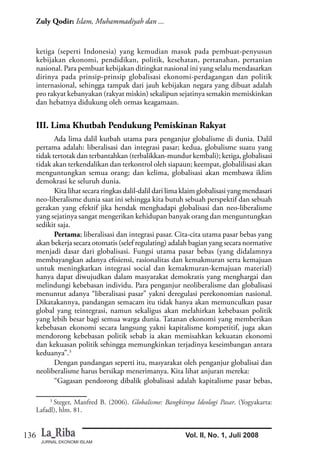 JURNAL EKONOMI ISLAM
136
Zuly Qodir: Islam, Muhammadiyah dan ...
Vol. II, No. 1, Juli 2008
ketiga (seperti Indonesia) yang kemudian masuk pada pembuat-penyusun
kebijakan ekonomi, pendidikan, politik, kesehatan, pertanahan, pertanian
nasional. Para pembuat kebijakan ditingkat nasional ini yang selalu mendasarkan
dirinya pada prinsip-prinsip globalisasi ekonomi-perdagangan dan politik
internasional, sehingga tampak dari jauh kebijakan negara yang dibuat adalah
pro rakyat kebanyakan (rakyat miskin) sekalipun sejatinya semakin memiskinkan
dan hebatnya didukung oleh ormas keagamaan.
III. Lima Khutbah Pendukung Pemiskinan Rakyat
Ada lima dalil kutbah utama para penganjur globalisme di dunia. Dalil
pertama adalah: liberalisasi dan integrasi pasar; kedua, globalisme suatu yang
tidak tertotak dan terbantahkan (terbalikkan-mundur kembali); ketiga, globalisasi
tidak akan terkendalikan dan terkontrol oleh siapaun; keempat, globalilisasi akan
menguntungkan semua orang; dan kelima, globalisasi akan membawa iklim
demokrasi ke seluruh dunia.
Kita lihat secara ringkas dalil-dalil dari lima klaim globalisasi yang mendasari
neo-liberalisme dunia saat ini sehingga kita butuh sebuah perspektif dan sebuah
gerakan yang efektif jika hendak menghadapi globalisasi dan neo-liberalisme
yang sejatinya sangat mengerikan kehidupan banyak orang dan menguntungkan
sedikit saja.
Pertama; liberalisasi dan integrasi pasar. Cita-cita utama pasar bebas yang
akan bekerja secara otomatis (selef regulating) adalah bagian yang secara normative
menjadi dasar dari globalisasi. Fungsi utama pasar bebas (yang didalamnya
membayangkan adanya efisiensi, rasionalitas dan kemakmuran serta kemajuan
untuk meningkatkan integrasi social dan kemakmuran-kemajuan material)
hanya dapat diwujudkan dalam masyarakat demokratis yang menghargai dan
melindungi kebebasan individu. Para penganjur neoliberalisme dan globalisasi
menuntut adanya “liberalisasi pasar” yakni deregulasi perekonomian nasional.
Dikatakannya, pandangan semacam itu tidak hanya akan memunculkan pasar
global yang teintegrasi, namun sekaligus akan melahirkan kebebasan politik
yang lebih besar bagi semua warga dunia. Tatanan ekonomi yang memberikan
kebebasan ekonomi secara langsung yakni kapitalisme kompetitif, juga akan
mendorong kebebasan politik sebab ia akan memisahkan kekuatan ekonomi
dan kekuasan politik sehingga memungkinkan terjadinya keseimbangan antara
keduanya”.3
Dengan pandangan seperti itu, masyarakat oleh penganjur globalisai dan
neoliberalisme harus bersikap menerimanya. Kita lihat anjuran mereka:
“Gagasan pendorong dibalik globalisasi adalah kapitalisme pasar bebas,
3
Steger, Manfred B. (2006). Globalisme: Bangkitnya Ideologi Pasar. (Yogyakarta:
Lafadl), hlm. 81.
 