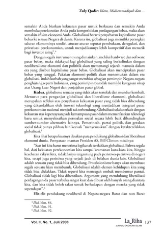 137
Zuly Qodir: Islam, Muhammadiyah dan ...
JURNAL EKONOMI ISLAM
Vol. II, No. 1, Juli 2008
semakin Anda biarkan kekuatan pasar untuk berkuasa dan semakin Anda
membuka perekonoian Anda pada kompetisi dan perdagangan bebas, maka akan
semakin efisien ekonomi Anda. Globalisasi berarti penyebaran kapitalisme pasar
bebas ke semua Negara di dunia. Karena itu, globalisasi juga memiliki perangkat
saluran ekonominya sendiri, aturan-aturan seputar pembukaan, deregulasi, dan
privatisasi perekonomian, untuk menjadikannya lebih kompetitif dan menarik
bagi investor asing”.4
Dengan segala instrument yang dimainkan, melalui hardware dan software
pasar bebas, maka tidakayal lagi globalisasi yang saling berkelindan dengan
neoliberalisme ekonomi dan polititik akan memenangi sejarah manusia dalam
era yang disebut kapitalisme pasar bebas. Globalisasi akan menciptakan pasar
bebas yang tunggal. Pakaian ekonomi-politik akan menentukan dalam era
globalisasi. itulah kutbah yang sangat membius sebagian pemimpin Negara-negara
penghutang seperti Indonesia, yang pemimpinnya tidak memiliki ketegasan sikap
atas Utang Luar Negeri dan penjajahan pasar global.
Kedua, globalisme sesuatu yang tidak akan tertolak dan mundur kembali.
Menurut para penganjur globalisasi dan liberalisme ekonomi, globalisasi
merupakan refleksi atas penyebaran kekuatan pasar yang tidak bisa dibendung
yang dikendalikan oleh inovasi teknologi yang menjadikan integrasi pasar
perekonomian nasional menjadi tak terbendung. Globalisasi selalu terkait dengan
kekuatan atas kepercayaan pada kemampuan pasar dalam memanfaatkan teknologi
baru untuk menyelesaikan persoalan social secara lebih baik dibandingkan
sumber-sumber alternative lainnya. Pemerintah, partai politik, dan gerakan
social tidak punya pilihan lain kecuali ”menyesuaikan” dengan ketakterelakkan
globalisasi.5
Kita lihat betapa kuatnya desakan para pendukung globalisasi dan liberalisasi
ekonomi dunia. Pernyataan mantan Presiden AS, Bill Clinton misalnya:
”Saat ini kita harus menerima logika tak terelakkan globalisasi. Bahwa segala
hal, dari kekuatan perekonomian kita sampai keamanan kota-kota kita, hingga
kesehatan rakyat kita, tidak hanya tergantung pada peristiwa-peristiwa di negeri
kita, tetapi juga peristiwa yang terjadi jauh di belahan dunia lain. Globalisasi
adalah sesuatu yang tidak bisa dibendung. Proteksionisme hanya akan membuat
segala sesuatu kian memburuk. Globalisasi adalah elemen kehidupan kita yang
tidak bisa dielakkan. Tidak seperti kita mencegah ombak membentur pantai.
Globalisasi tidak lagi bisa dihentikan. Argument yang mendukung liberalisasi
perdagangan da pasar terbuka sangat kuat dan dibuat oleh banyak orang diantara
kita, dan kita tidak boleh takut untuk berhadapan dengan mereka yang tidak
sependapat”.6
Elit-elit pendukung neoliberal di Negara-negara Barat dan non Barat
4
Ibid, hlm. 84.
5
Ibid, hlm. 91.
6
Ibid, hlm. 92.
 