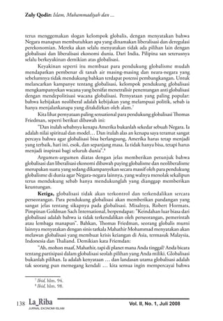 JURNAL EKONOMI ISLAM
138
Zuly Qodir: Islam, Muhammadiyah dan ...
Vol. II, No. 1, Juli 2008
terus menggemakan slogan kelompok globalis, dengan menyatakan bahwa
Negara manapun membutuhkan apa yang dinamakan liberalisasi dan deregulasi
perekonomian. Mereka akan selalu menyatakan tidak ada pilihan lain dengan
globalisasi dan liberalisasi ekonomi dunia. Dari India, Pilipina san seterusnya
selalu berkeyakinan demikian atas globalisasi.
Keyakinan seperti itu membuat para pendukung globalisme mudah
mendapatkan pembenar di tanah air masing-masing dan neara-negara yang
sebelumnya tidak mendukung bahkan terdapat potensi pembangkangan. Untuk
melancarkan kampanye tentang globalisasi, kelompok pendukung globalisasi
mengkampanyekan wacana yang bersifat menetralisir penentangan anti globalisasi
dengan mendepolitisasi wacana globalisasi. Pernyataan yang paling popular:
bahwa kebijakan neoliberal adalah kebijakan yang melampuai politik, sebab ia
hanya menjalankanapa yang ditakdirkan oleh alam.7
Kita lihat pernyataan paling sensational para pendukung globalisasi Thomas
Friedman, seperti berikut dibawah ini:
”Dan itulah sebabnya kenapa Amerika bukanlah sekedar sebuah Negara. Ia
adalah nilai spiritual dan model… Dan itulah alas an kenapa saya teramat sangat
percaya bahwa agar globalisasi bisa berlangsung, Amerika harus tetap menjadi
yang terbaik, hari ini, esok, dan sepanjang masa. Ia tidak hanya bisa, tetapi harus
menjadi inspirasi bagi seluruh dunia”.8
Argumen-argumen diatas dengan jelas memberikan petunjuk bahwa
globalisasi dan liberalisasi ekonomi dibawah paying globalisme dan neoliberalisme
merupakan suatu yang sedang dikampanyekan secara massif oleh para pendukung
globalisme di dunia agar Negara-negara lainnya, yang walnya menolak sekalipun
terus mendukung sebab hanya mendukunglah yang dianggap memberikan
keuntungan.
Ketiga, globalisasi tidak akan terkontrol dan terkendalikan sercara
perseorangan. Para pendukung globalisasi akan memberikan pandangan yang
sangat jelas tentang sikapnya pada globalisasi. Misalnya, Robert Hormats,
Pimpinan Goldman Sach International, berpendapat: ”Keindahan luar biasa dari
globalisasi adalah bahwa ia tidak terkendalikan oleh perseorangan, pemerintah
atau lembaga manapun”. Bahkan, Thomas Friedman, seorang globalis murni
lainnya menyatakan dengan sinis tatkala Mahathir Mohammad menyatakan akan
melawan globalisasi yang membuat krisis keiangan di Asia, termasuk Malaysia,
Indonesia dan Thaliand. Demikian kata Friemdan:
”Ah, mohon maaf, Mahathir, tapi di planet mana Anda tinggal? Anda bicara
tentang partisipasi dalam globalisasi seolah pilihan yang Anda miliki. Globalisasi
bukanlah pilihan. Ia adalah kenyataan … dan landasan utama globalisasi adalah
tak seorang pun memegang kendali … kita semua ingin mempercayai bahwa
7
Ibid, hlm. 94.
8
Ibid, hlm. 98.
 