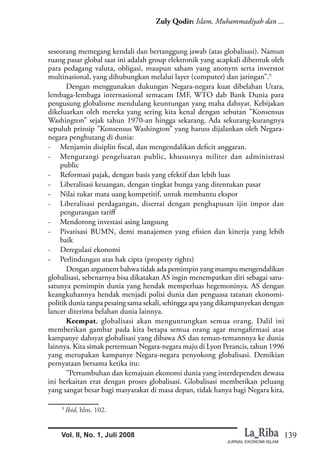 139
Zuly Qodir: Islam, Muhammadiyah dan ...
JURNAL EKONOMI ISLAM
Vol. II, No. 1, Juli 2008
seseorang memegang kendali dan bertanggung jawab (atas globalisasi). Namun
ruang pasar global saat ini adalah group elektronik yang acapkali dibentuk oleh
para pedagang valuta, obligasi, maupun saham yang anonym serta inverstor
multinasional, yang dihubungkan melalui layer (computer) dan jaringan”.9
Dengan menggunakan dukungan Negara-negara kuat dibelahan Utara,
lembaga-lembaga internasional semacam IMF, WTO dab Bank Dunia para
pengusung globalisme mendulang keuntungan yang maha dahsyat. Kebijakan
dikeluarkan oleh mereka yang sering kita kenal dengan sebutan ”Konsensus
Washington” sejak tahun 1970-an hingga sekarang. Ada sekurang-kurangnya
sepuluh prinsip ”Konsensus Washington” yang haruss dijalankan oleh Negara-
negara penghutang di dunia:
- Menjamin disiplin fiscal, dan mengendalikan deficit anggaran.
- Mengurangi pengeluaran public, khususnya militer dan administrasi
public
- Reformasi pajak, dengan basis yang efektif dan lebih luas
- Liberalisasi keuangan, dengan tingkat bunga yang ditentukan pasar
- Nilai tukar mata uang kompetitif, untuk membantu ekspor
- Liberalisasi perdagangan, disertai dengan penghapusan ijin impor dan
pengurangan tariff
- Mendorong investasi asing langsung
- Pivatisasi BUMN, demi manajemen yang efisien dan kinerja yang lebih
baik
- Deregulasi ekonomi
- Perlindungan atas hak cipta (property rights)
Dengan argument bahwa tidak ada pemimpin yang mampu mengendalikan
globalisasi, sebenarnya bisa dikatakan AS ingin menempatkan diri sebagai satu-
satunya pemimpin dunia yang hendak memperluas hegemoninya. AS dengan
keangkuhannya hendak menjadi polisi dunia dan penguasa tatanan ekonomi-
politik dunia tanpa pesaing sama sekali, sehingga apa yang dikampanyekan dengan
lancer diterima belahan dunia lainnya.
Keempat, globalisasi akan menguntungkan semua orang. Dalil ini
memberikan gambar pada kita betapa semua orang agar mengafirmasi atas
kampanye dahsyat globalisasi yang dibawa AS dan teman-temannnya ke dunia
lainnya. Kita simak pertemuan Negara-negara maju di Lyon Perancis, tahun 1996
yang merupakan kampanye Negara-negara penyokong globalisasi. Demikian
pernyataan bersama ketika itu:
”Pertumbuhan dan kemajuan ekonomi dunia yang interdependen dewasa
ini berkaitan erat dengan proses globalisasi. Globalisasi memberikan peluang
yang sangat besar bagi masyarakat di masa depan, tidak hanya bagi Negara kita,
9
Ibid, hlm. 102.
 