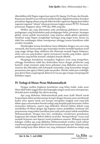 141
Zuly Qodir: Islam, Muhammadiyah dan ...
JURNAL EKONOMI ISLAM
Vol. II, No. 1, Juli 2008
dikendalikan oleh Negara-negara kuat seperti AS, Jepang, Uni Eropa, dan Kanada.
Keputusan diambil secara informal melalui kaukus oligarkis bentukan-bentukan
perusahaan dagang raksasa yang ada dalam koridor organisasi dagang dunia dalam
negosiasi-negosiasi ”rahasia” selama pertemuan tingkat menteri WTO.Termasuk
pertemuan Singapura tahun 1999 dan 2004 yang lalu.
Melihat apa yang dilontarkan pada pendukung globalisme ekonomi-
perdagangan yang berlandaskan pada perdagangan bebas, privatisasi, keuangan
global, system politik internasional, yang sejatinya adalah global capitalisme
membuat warga Negara menghadapi tantangan yang sangat serius, karena itu
tidak bisa semabangan dalam meresponnya sehingga jeratan kemiskinan tidak
semakin merajalela.
Membongkar jeratan kemiskinan harus dilakukan dengan cara-cara yang
sistematik, dari mewacanakan agar masyarakat muslim memiliki kepekaan sosial
yang tinggi sehinga sikap solidaritas dan filantropi menjadi bagian hidupnya,
selain cara-cara yang konkret, seperti menyantuni mereka yang miskin, seperti
pemberian yang bersifat karitatif, sekalipun banyak dikritik.
Mengingat kemiskinan merupakan lingkaran setan yang mengerikan,
sehingga kemiskinan tidak bisa diselesaikan hanya dengan pemberian yang
karitatif, tetapi sistematis maka harus pekerjaan yang dilakukan secara terus-
menerus dan dikerjakan oleh kelompok masyarakat yang bersentuhan dengan
penanaman jiwa agama (Islam) pada masyarakat. Mereka itulah para mubaligh,
para aktivis Islam yang bergerak dalam level wacana agar mampu mempengaruhi
kebijakan negara.
IV. Teologi al-Maun: Peran Muhammadiyah
Dengan melihat lingkaran kemiskinan yang hebat itulah, maka umat
Islam tidak boleh tinggal diam dan berpangku tangan untuk turut meresponnya,
disitulah posisi mubaligh dan aktivis penting.
Apa yang dilakukan Muhammadiyah pada masa Syafii Maarif untuk
berpartisipasi dalam pemberantasan korupsi dengan bersama-sama membentuk
koalisi antar agama untuk anti korupsi merupakan langkah awal yang baik
dalam upaya merumuskan bentuk teologi yang berpijak pada kenyataan-realitas
masyarakat Indonesia, seperti juga dilakukan Ahmad Dahlan dahulu yang
menafsirkan Al-Maun dengan tiga kegiatan utama: pendidikan, kesehatan dan
penyantunan orang miskin (membuat panti anak yatim-piatu) tatkala mendirikan
Muhammadiyah. Dengan kata lain, melakukan transformasi pemahaman
keagamaan dari sekadar doktrin-doktrin sacral dan “kurang berbunyi” secara sosial
menjadi kerjasama atau koperasi untuk pembebasan manusia. Walaupun banyak
kalangan melihat apa yang dilakukan Muhammadiyah tersebut masih sebatas
transformasi pada tingkatan elite dan belum menyentuh grass root. Dalam konteks
inilah teologi kerja Islam doktrin suci yang melampaui absolutisme teologis yang
 