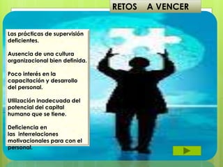 RETOS A VENCER
Las prácticas de supervisión
deficientes.
Ausencia de una cultura
organizacional bien definida.
Poco interés en la
capacitación y desarrollo
del personal.
Utilización inadecuada del
potencial del capital
humano que se tiene.
Deficiencia en
las interrelaciones
motivacionales para con el
personal.
 