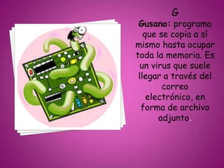 G
Gusano: programa
que se copia a sí
mismo hasta ocupar
toda la memoria. Es
un virus que suele
llegar a través del
correo
electrónico, en
forma de archivo
adjunto.
 