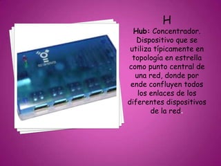 H
Hub: Concentrador.
Dispositivo que se
utiliza típicamente en
topología en estrella
como punto central de
una red, donde por
ende confluyen todos
los enlaces de los
diferentes dispositivos
de la red.
 