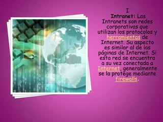 I
Intranet: Las
Intranets son redes
corporativas que
utilizan los protocolos y
herramientas de
Internet. Su aspecto
es similar al de las
páginas de Internet. Si
esta red se encuentra
a su vez conectada a
Internet, generalmente
se la protege mediante
firewalls.
 