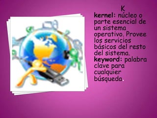 K
kernel: núcleo o
parte esencial de
un sistema
operativo. Provee
los servicios
básicos del resto
del sistema.
keyword: palabra
clave para
cualquier
búsqueda.
 
