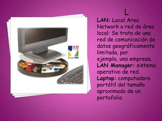 L
LAN: Local Area
Network o red de área
local: Se trata de una
red de comunicación de
datos geográficamente
limitada, por
ejemplo, una empresa.
LAN Manager: sistema
operativo de red.
Laptop: computadora
portátil del tamaño
aproximado de un
portafolio.
 