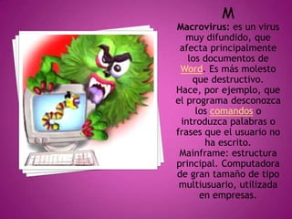 M
Macrovirus: es un virus
muy difundido, que
afecta principalmente
los documentos de
Word. Es más molesto
que destructivo.
Hace, por ejemplo, que
el programa desconozca
los comandos o
introduzca palabras o
frases que el usuario no
ha escrito.
Mainframe: estructura
principal. Computadora
de gran tamaño de tipo
multiusuario, utilizada
en empresas.
 