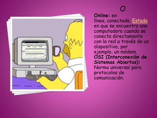 O
Online: en
línea, conectado. Estado
en que se encuentra una
computadora cuando se
conecta directamente
con la red a través de un
dispositivo, por
ejemplo, un módem.
OSI (Interconexión de
Sistemas Abiertos):
Norma universal para
protocolos de
comunicación.
 