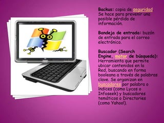 Backus: copia de seguridad.
Se hace para prevenir una
posible pérdida de
información.
Bandeja de entrada: buzón
de entrada para el correo
electrónico.
Buscador (Search
Engine, motor de búsqueda):
Herramienta que permite
ubicar contenidos en la
Red, buscando en forma
booleana a través de palabras
clave. Se organizan en
buscadores por palabra o
índices (como Lycos o
Infoseek) y buscadores
temáticos o Directories
(como Yahoo!).
 