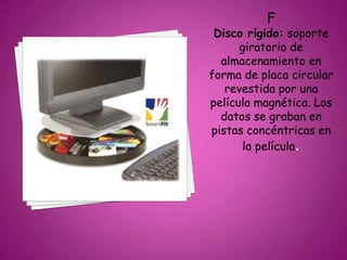 F
Disco rígido: soporte
giratorio de
almacenamiento en
forma de placa circular
revestida por una
película magnética. Los
datos se graban en
pistas concéntricas en
la película.
 