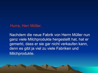 Hurra, Herr Müller.   Nachdem die neue Fabrik von Herrn Müller nun ganz viele Milchprodukte hergestellt hat, hat er gemerkt, dass er sie gar nicht verkaufen kann, denn es gibt ja viel zu viele Fabriken und Milchprodukte.   