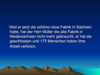 Weil er jetzt die schöne neue Fabrik in Sachsen hatte, hat der Herr Müller die alte Fabrik in Niedersachsen nicht mehr gebraucht, er hat sie geschlossen und 175 Menschen haben ihre Arbeit verloren .  