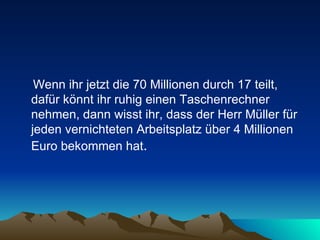 Wenn ihr jetzt die 70 Millionen durch 17 teilt, dafür könnt ihr ruhig einen Taschenrechner nehmen, dann wisst ihr, dass der Herr Müller für jeden vernichteten Arbeitsplatz über 4 Millionen Euro bekommen hat .  