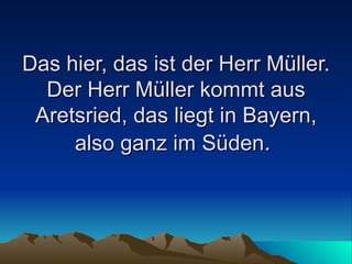 Das hier, das ist der Herr Müller. Der Herr Müller kommt aus Aretsried, das liegt in Bayern, also ganz im Süden .  