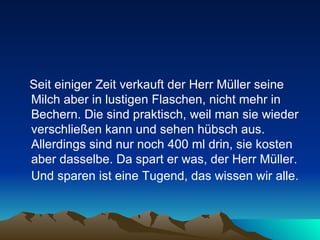 Seit einiger Zeit verkauft der Herr Müller seine Milch aber in lustigen Flaschen, nicht mehr in Bechern. Die sind praktisch, weil man sie wieder verschließen kann und sehen hübsch aus. Allerdings sind nur noch 400 ml drin, sie kosten aber dasselbe. Da spart er was, der Herr Müller. Und sparen ist eine Tugend, das wissen wir alle.   