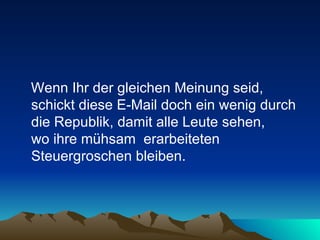 Wenn Ihr der gleichen Meinung seid, schickt diese E-Mail doch ein wenig durch die Republik, damit alle Leute sehen,  wo ihre mühsam  erarbeiteten Steuergroschen bleiben.  