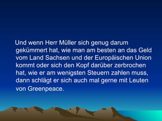 Und wenn Herr Müller sich genug darum gekümmert hat, wie man am besten an das Geld vom Land Sachsen und der Europäischen Union kommt oder sich den Kopf darüber zerbrochen hat, wie er am wenigsten Steuern zahlen muss, dann schlägt er sich auch mal gerne mit Leuten von Greenpeace.   