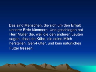 Das sind Menschen, die sich um den Erhalt unserer Erde kümmern. Und geschlagen hat Herr Müller die, weil die den anderen Leuten sagen, dass die Kühe, die seine Milch herstellen, Gen-Futter, und kein natürliches Futter fressen.   