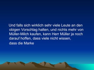 Und falls sich wirklich sehr viele Leute an den obigen Vorschlag halten, und nichts mehr von Müller-Milch kaufen, kann Herr Müller ja noch darauf hoffen, dass viele nicht wissen,  dass die Marke   