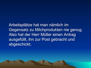 Arbeitsplätze hat man nämlich im Gegensatz zu Milchprodukten nie genug. Also hat der Herr Müller einen Antrag ausgefüllt, ihn zur Post gebracht und abgeschickt.  