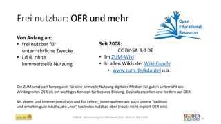 Frei nutzbar: OER und mehr
ZUM.de - Nominierung zum OER Award 2016 - Berlin, 1. März 2016 14
Von Anfang an:
• frei nutzbar für
unterrichtliche Zwecke
• i.d.R. ohne
kommerzielle Nutzung
Seit 2008:
CC BY-SA 3.0 DE
• Im ZUM-Wiki
• In allen Wikis der Wiki-Family
• www.zum.de/kdautel u.a.
Die ZUM setzt sich konsequent für eine sinnvolle Nutzung digitaler Medien für guten Unterricht ein.
Wir begreifen OER als ein wichtiges Konzept für bessere Bildung. Deshalb erstellen und fordern wir OER.
Als Verein und Internetportal von und für Lehrer_innen wahren wir auch unsere Tradition
und erhalten gute Inhalte, die „nur“ kostenlos nutzbar, aber (noch) nicht explizit OER sind.
 