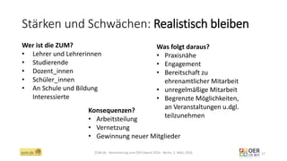 Stärken und Schwächen: Realistisch bleiben
ZUM.de - Nominierung zum OER Award 2016 - Berlin, 1. März 2016 17
Wer ist die ZUM?
• Lehrer und Lehrerinnen
• Studierende
• Dozent_innen
• Schüler_innen
• An Schule und Bildung
Interessierte
Was folgt daraus?
• Praxisnähe
• Engagement
• Bereitschaft zu
ehrenamtlicher Mitarbeit
• unregelmäßige Mitarbeit
• Begrenzte Möglichkeiten,
an Veranstaltungen u.dgl.
teilzunehmen
Konsequenzen?
• Arbeitsteilung
• Vernetzung
• Gewinnung neuer Mitglieder
 