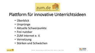 Plattform für innovative Unterrichtsideen
ZUM.de - Nominierung zum OER Award 2016 - Berlin, 1. März 2016 2
• Überblick
• Ursprünge
• Aktuelle Schwerpunkte
• Frei nutzbar
• ZUM Internet e. V.
• Vernetzung
• Stärken und Schwächen
 