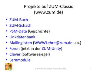 Projekte auf ZUM-Classic
(www.zum.de)
• ZUM-Buch
• ZUM-Schach
• PSM-Data (Geschichte)
• Linkdatenbank
• Mailinglisten (WWWLehre@zum.de u.a.)
• Foren (jetzt in der ZUM-Unity)
• Clever (Softwaresiegel)
• Lernmodule
ZUM-Treffen 2010, 13./14.11.201011.11.2010 3
 