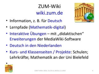 ZUM-Wiki
wiki.zum.de
• Information, z. B. für Deutsch
• Lernpfade (Mathematik-digital)
• Interaktive Übungen – mit „didaktischen“
Erweiterungen der MediaWiki-Software
• Deutsch in den Niederlanden
• Kurs- und Klassenseiten / Projekte: Schulen;
Lehrkräfte; Mathematik an der Uni Bielefeld
• ...
ZUM-Treffen 2010, 13./14.11.201011.11.2010 4
 