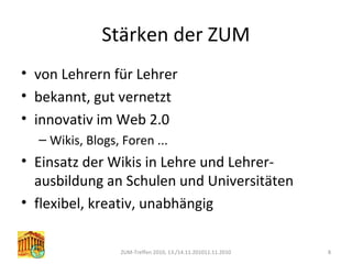 Stärken der ZUM
• von Lehrern für Lehrer
• bekannt, gut vernetzt
• innovativ im Web 2.0
– Wikis, Blogs, Foren ...
• Einsatz der Wikis in Lehre und Lehrer-
ausbildung an Schulen und Universitäten
• flexibel, kreativ, unabhängig
ZUM-Treffen 2010, 13./14.11.201011.11.2010 8
 