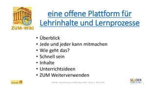 eine offene Plattform für
Lehrinhalte und Lernprozesse
ZUM.de - Nominierung zum OER Award 2016 - Berlin, 1. März 2016 2
• Überblick
• Jede und jeder kann mitmachen
• Wie geht das?
• Schnell sein
• Inhalte
• Unterrichtsideen
• ZUM Weiterverwenden
 