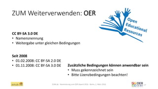 ZUM Weiterverwenden: OER
ZUM.de - Nominierung zum OER Award 2016 - Berlin, 1. März 2016 27
CC BY-SA 3.0 DE
• Namensnennung
• Weitergabe unter gleichen Bedingungen
Seit 2008
• 01.02.2008: CC BY-SA 2.0 DE
• 01.11.2008: CC BY-SA 3.0 DE Zusätzliche Bedingungen können anwendbar sein
• Muss gekennzeichnet sein
• Bitte Lizenzbedingungen beachten!
 