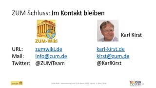 ZUM Schluss: Im Kontakt bleiben
ZUM-Wiki - Nominierung zum OER Award 2016 - Berlin, 1. März 2016 28
URL: zumwiki.de
Mail: info@zum.de
Twitter: @ZUMTeam
Karl Kirst
karl-kirst.de
kirst@zum.de
@KarlKirst
 