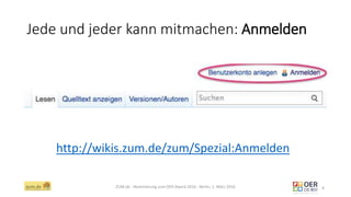 Jede und jeder kann mitmachen: Anmelden
ZUM.de - Nominierung zum OER Award 2016 - Berlin, 1. März 2016 4
http://wikis.zum.de/zum/Spezial:Anmelden
 