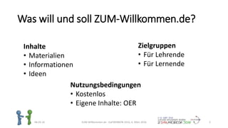 Was will und soll ZUM-Willkommen.de?
06.03.16 ZUM-Willkommen.de - DaFWEBKON 2016, 6. März 2016 2
Inhalte
• Materialien
• Informationen
• Ideen
Zielgruppen
• Für Lehrende
• Für Lernende
Nutzungsbedingungen
• Kostenlos
• Eigene Inhalte: OER
 