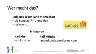 Wer macht das?
06.03.16 ZUM-Willkommen.de - DaFWEBKON 2016, 6. März 2016 3
Jede und jeder kann mitmachen
• als Benutzer/in anmelden
• loslegen ...
Karl Kirst
karl-kirst.de
Ralf Klötzke
landeskunde.wordpress.com
Initiatoren
 