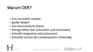 Warum OER?
06.03.16 ZUM-Willkommen.de - DaFWEBKON 2016, 6. März 2016 4
• Frei von jedem nutzbar
• großer Bedarf
• Viel ehrenamtliche Arbeit
• Wenige Mittel (bei Lehrenden und Lernenden)
• Schnelle Integration wünschenswert
• Schnelles Lernen der Landessprache notwendig
 