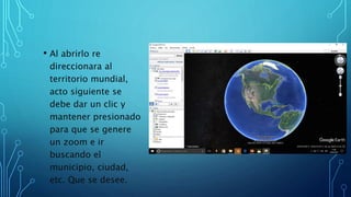 • Al abrirlo re
direccionara al
territorio mundial,
acto siguiente se
debe dar un clic y
mantener presionado
para que se genere
un zoom e ir
buscando el
municipio, ciudad,
etc. Que se desee.