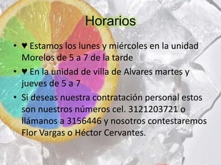 Horarios
• ♥ Estamos los lunes y miércoles en la unidad
Morelos de 5 a 7 de la tarde
• ♥ En la unidad de villa de Alvares martes y
jueves de 5 a 7
• Si deseas nuestra contratación personal estos
son nuestros números cel. 3121203721 o
llámanos a 3156446 y nosotros contestaremos
Flor Vargas o Héctor Cervantes.

 