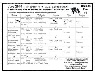 July 2014 – GROUP FITNESS SCHEDULE
CLASS STICKERS WILL BE HANDED OUT 15 MINUTES PRIOR TO CLASS
Schedules also available on-line at lapeercommunitycenter.com
900A Yogalates
1000A Zumba
600P KickinCardio
900A Burn & Firm
Interval
530P Yoga
900A Yogalates
1000A Zumba
600P Zumba
700P Zumba Toning
930A Interval
Muscle & Pump
600P Half & Half
½ Cardio&Toning
930A Core &
More
930A Zumba &
½ Gutts & Butts
Monday Tuesday Wednesday Thursday Friday Saturday
1 2 3 4 5
**New Time
900A Burn & Firm
Interval
6:30P Gutts, Guns
& Buns
9:00A Yogalates
10:00A Zumba
6:30P Zumba Toning
9:00A Core & More
*NewTime
No Classes
Happy 4th
of
July
No classes
7 8 9 10 11 12
9:00A Yogalates
10:00 Zumba
6:00P Kickin Cardio
900A Burn & Firm
Interval
6:30P Gutts, Guns
& Buns
9:00A Yogalates
10:00A Zumba
6:30P Zumba Toning
9:00A Core & More
No classes No classes
14 15 16 17 18 19
9:00A Yogalates
10:00 Zumba
6:00P Kickin Cardio
900A Burn & Firm
Interval
6:30P Gutts, Guns
& Buns
9:00A Yogalates
10:00A Zumba
6:30P Zumba Toning
9:00A Core & More
No classes No classes
21 22 23 24 25 26
9:00A Yogalates
10:00 Zumba
6:00P Kickin Cardio
900A Burn & Firm
Interval
6:30P Gutts, Guns
& Buns
9:00A Yogalates
10:00A Zumba
6:30P Zumba Toning
9:00A Core & More
No classes No classes
28 29 30 31
9:00A Yogalates
10:00 NO CLASS
6:00P Kickin Cardio
900A Burn & Firm
Interval
6:30P NO CLASS
9:00A Yogalates
10:00A NO CLASS
6:30P *Totally Toning
9:00A Core & More
Drop-In
Fee:
$6
***PLEASE NOTE CLASS LIMITS
ON BACK OF CALENDAR
Call 664-4431 for any questions
or cancellations
Find us on Facebook-- City of
Lapeer Community Center
 