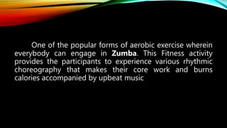 One of the popular forms of aerobic exercise wherein
everybody can engage in Zumba. This Fitness activity
provides the participants to experience various rhythmic
choreography that makes their core work and burns
calories accompanied by upbeat music
 