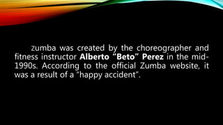 Zumba was created by the choreographer and
fitness instructor Alberto “Beto” Perez in the mid-
1990s. According to the official Zumba website, it
was a result of a “happy accident”.
 