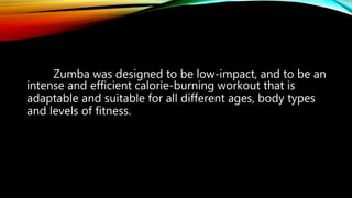 Zumba was designed to be low-impact, and to be an
intense and efficient calorie-burning workout that is
adaptable and suitable for all different ages, body types
and levels of fitness.
 