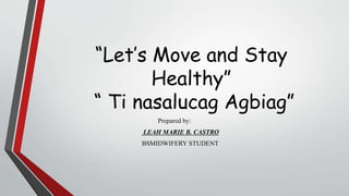 “Let’s Move and Stay
Healthy”
“ Ti nasalucag Agbiag”
Prepared by:
LEAH MARIE B. CASTRO
BSMIDWIFERY STUDENT
 