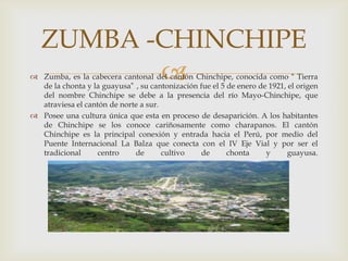 ZUMBA -CHINCHIPE
          
 Zumba, es la cabecera cantonal del cantón Chinchipe, conocida como “ Tierra
  de la chonta y la guayusa” , su cantonización fue el 5 de enero de 1921, el origen
  del nombre Chinchipe se debe a la presencia del río Mayo-Chinchipe, que
  atraviesa el cantón de norte a sur.
 Posee una cultura única que esta en proceso de desaparición. A los habitantes
  de Chinchipe se los conoce cariñosamente como charapanos. El cantón
  Chinchipe es la principal conexión y entrada hacia el Perú, por medio del
  Puente Internacional La Balza que conecta con el IV Eje Vial y por ser el
  tradicional      centro    de       cultivo   de       chonta     y      guayusa.
 